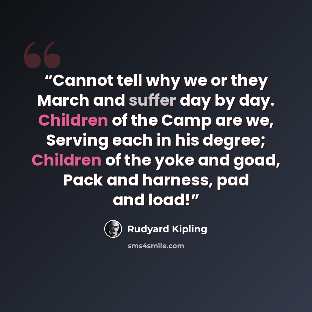 “Cannot tell why we or they March and suffer day by day. Children of the Camp are we, Serving each in his degree; Children of the yoke and goad, Pack and harness, pad and load!” quote by Rudyard Kipling