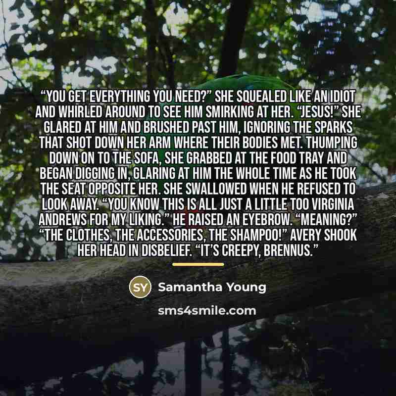 “You get everything you need?” She squealed like an idiot and whirled around to see him smirking at her. “JeSUS!” She glared at him and brushed past him, ignoring the sparks that shot down her arm where their bodies met. Thumping down on to the sofa, she grabbed at the food tray and began digging…” quote by Samantha Young