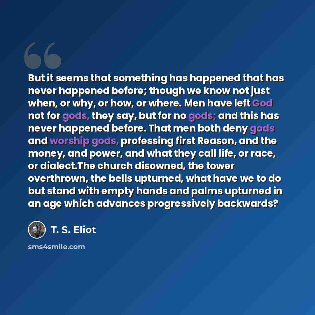 “But it seems that something has happened that has never happened before; though we know not just when, or why, or how, or where. Men have left God not for gods, they say, but for no gods; and this has never happened before. That men both deny gods and worship gods, professing first Reason, and the…” quote by T. S. Eliot