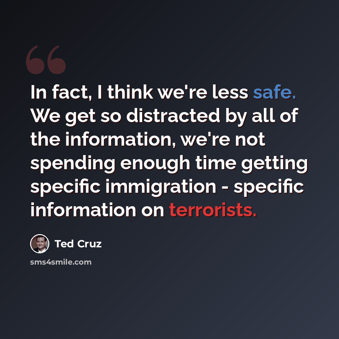 “In fact, I think we're less safe. We get so distracted by all of the information, we're not spending enough time getting specific immigration - specific information on terrorists.” quote by Ted Cruz