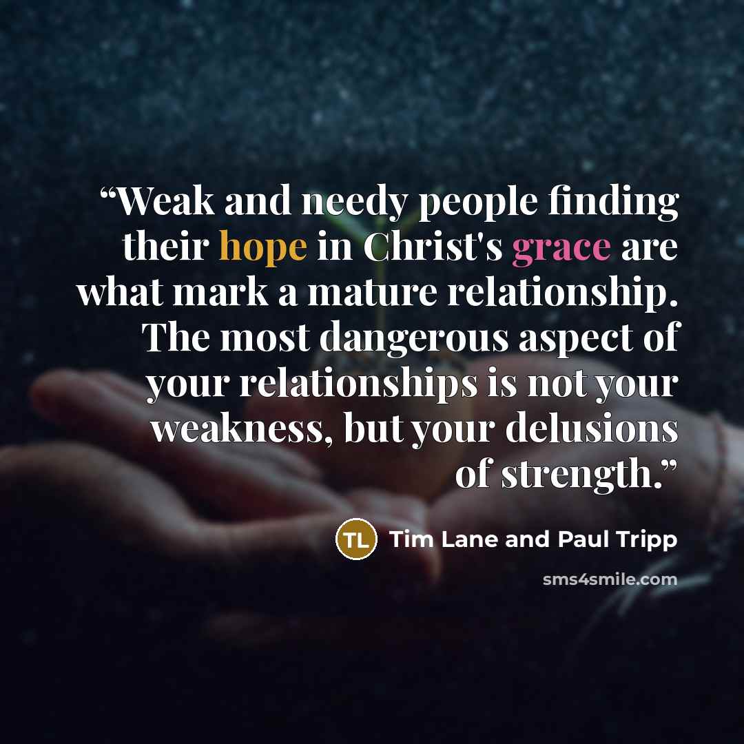 “Weak and needy people finding their hope in Christ's grace are what mark a mature relationship. The most dangerous aspect of your relationships is not your weakness, but your delusions of strength.” quote by Tim Lane and Paul Tripp