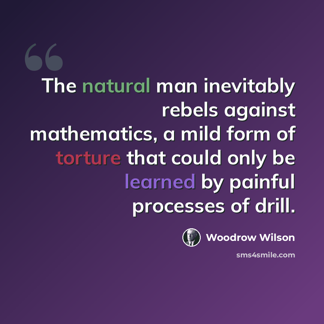 “The natural man inevitably rebels against mathematics, a mild form of torture that could only be learned by painful processes of drill.” quote by Woodrow Wilson
