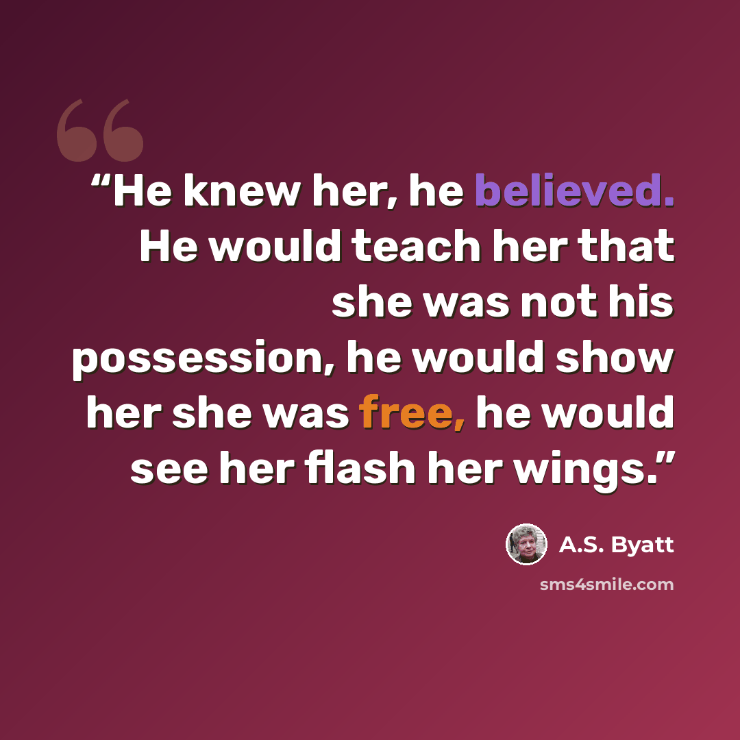 “He knew her, he believed. He would teach her that she was not his possession, he would show her she was free, he would see her flash her wings.” quote by A.S. Byatt