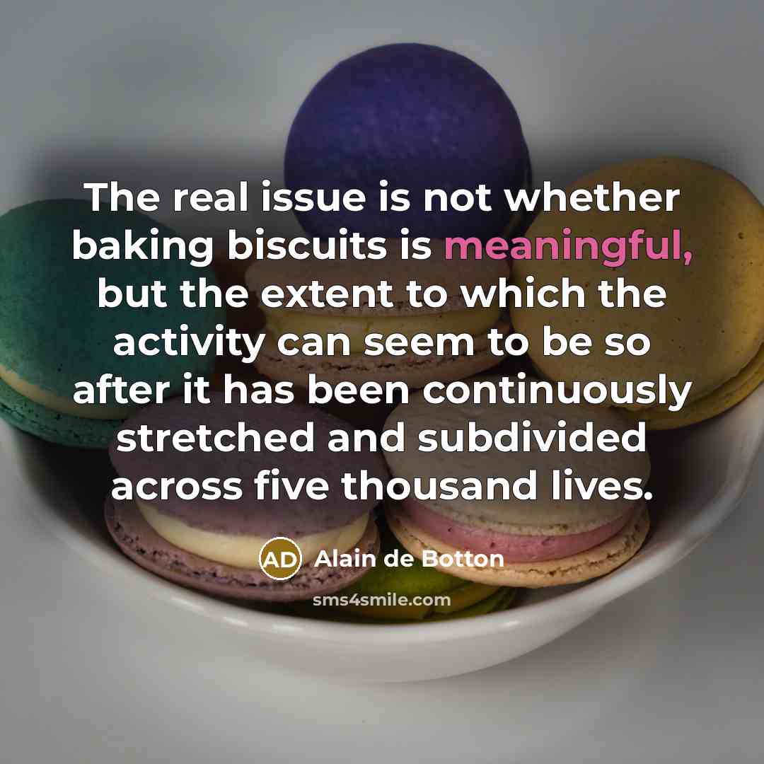 “The real issue is not whether baking biscuits is meaningful, but the extent to which the activity can seem to be so after it has been continuously stretched and subdivided across five thousand lives.” quote by Alain de Botton