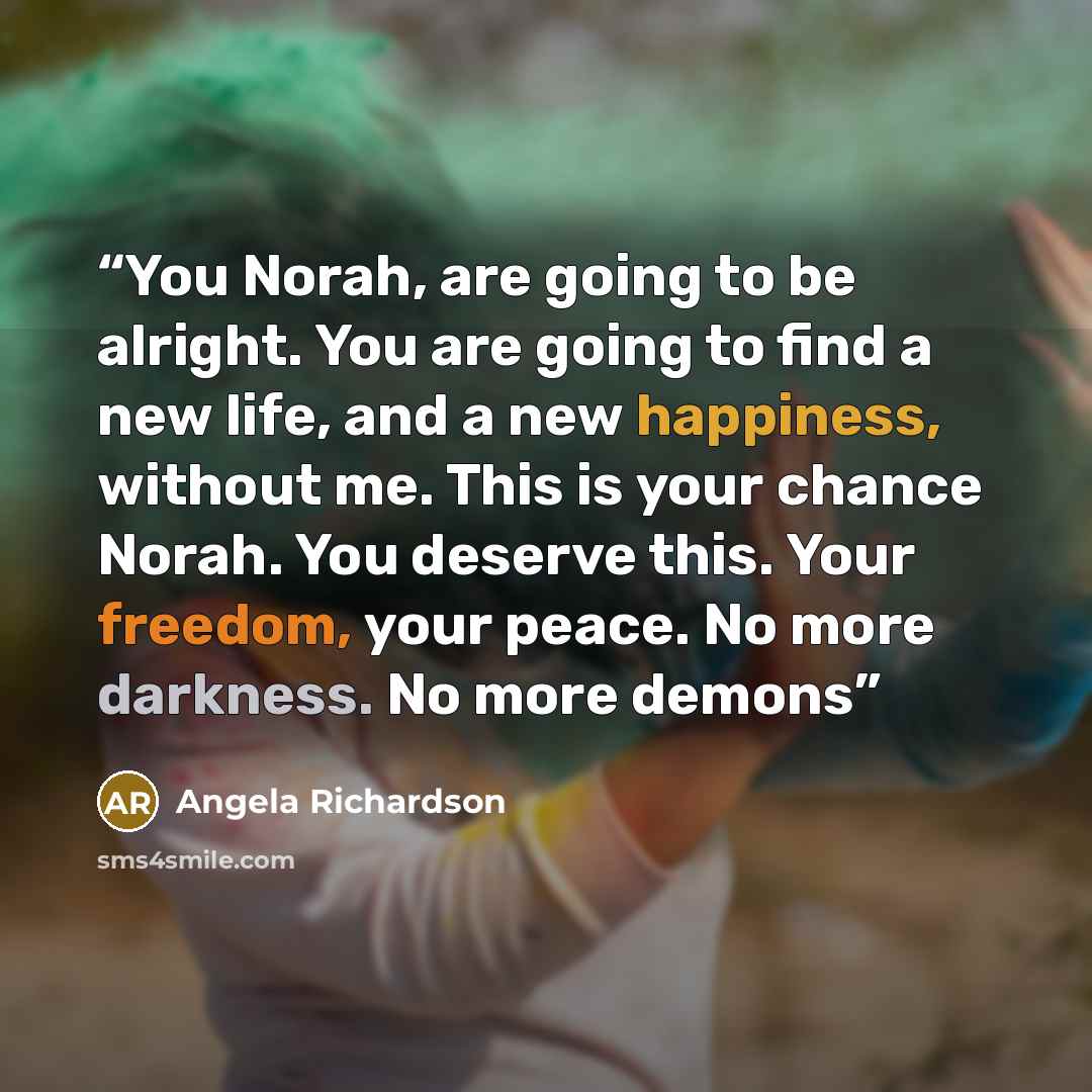 “You Norah, are going to be alright. You are going to find a new life, and a new happiness, without me. This is your chance Norah. You deserve this. Your freedom, your peace. No more darkness. No more demons” quote by Angela Richardson