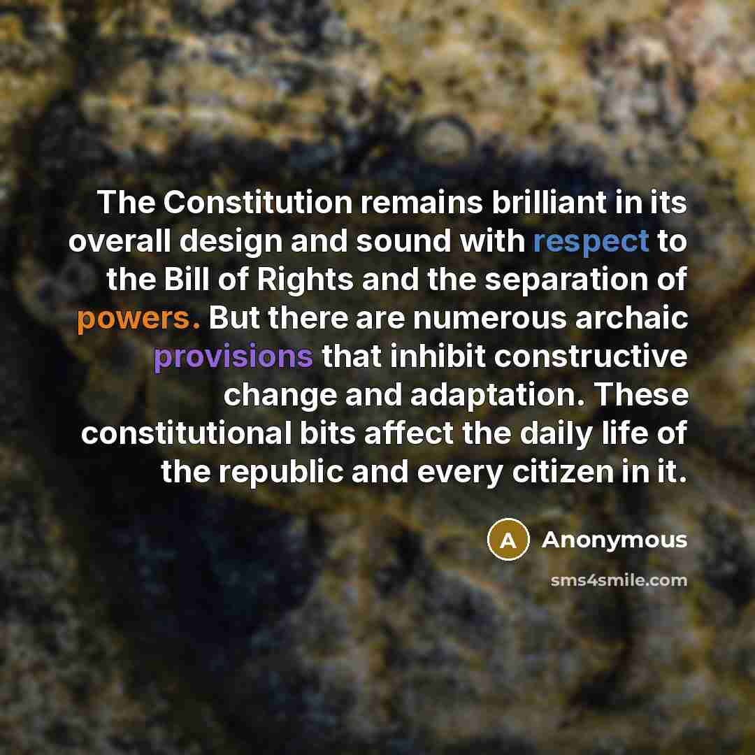 “The Constitution remains brilliant in its overall design and sound with respect to the Bill of Rights and the separation of powers. But there are numerous archaic provisions that inhibit constructive change and adaptation. These constitutional bits affect the daily life of the republic and every…” quote by Anonymous