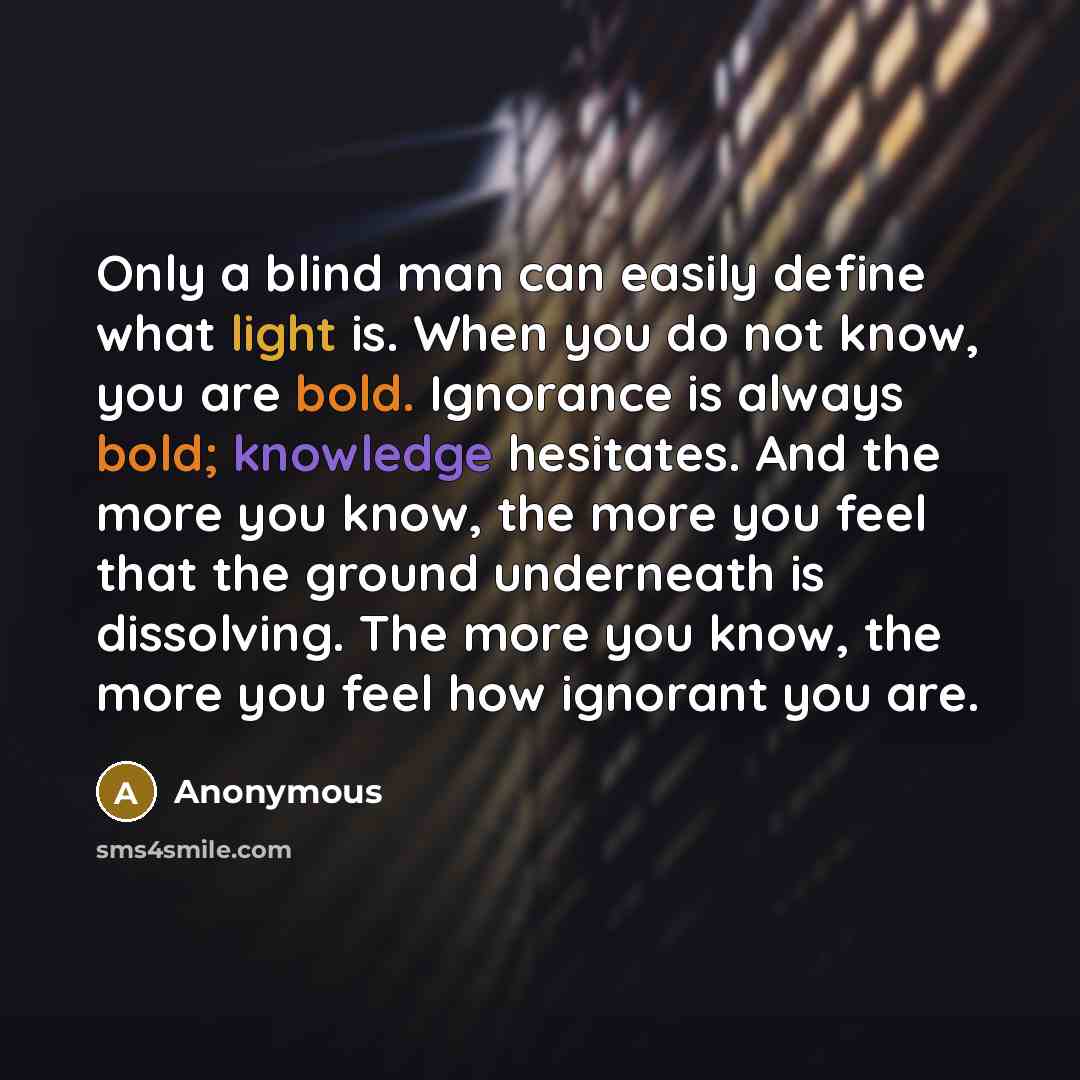 “Only a blind man can easily define what light is. When you do not know, you are bold. Ignorance is always bold; knowledge hesitates. And the more you know, the more you feel that the ground underneath is dissolving. The more you know, the more you feel how ignorant you are.” quote by Anonymous