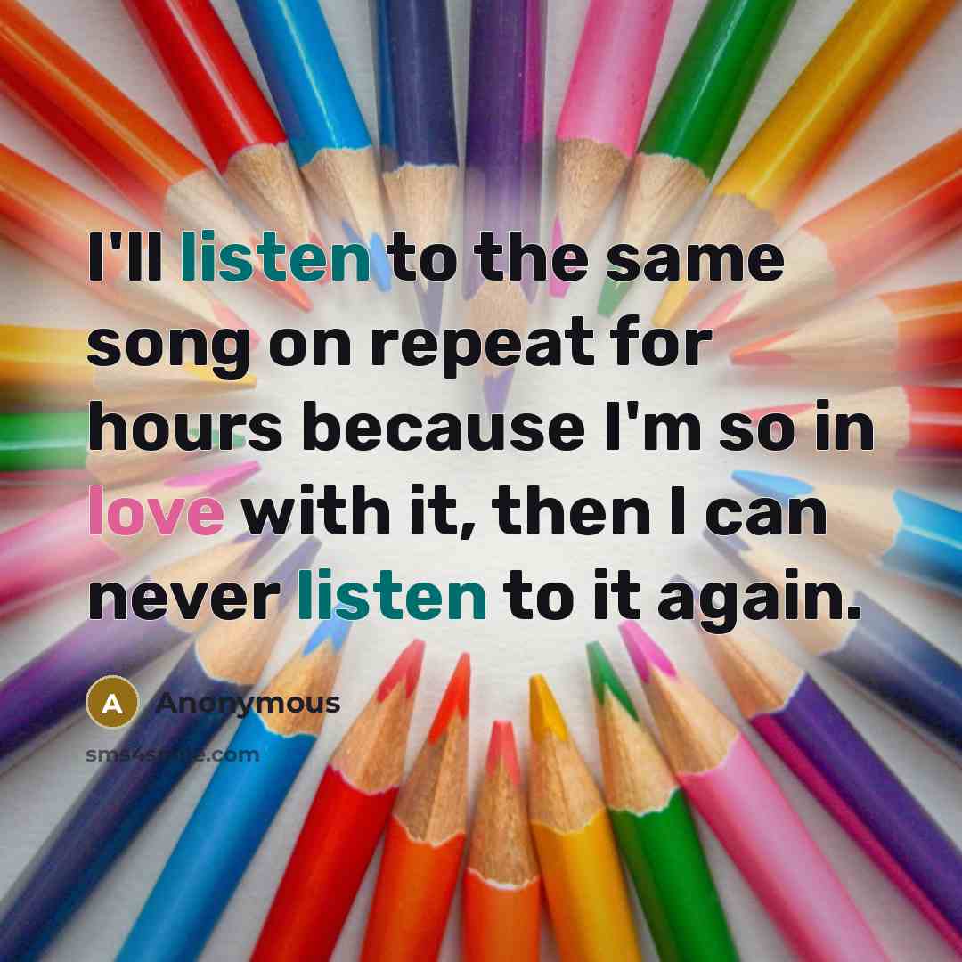 “I'll listen to the same song on repeat for hours because I'm so in love with it, then I can never listen to it again.” quote by Anonymous