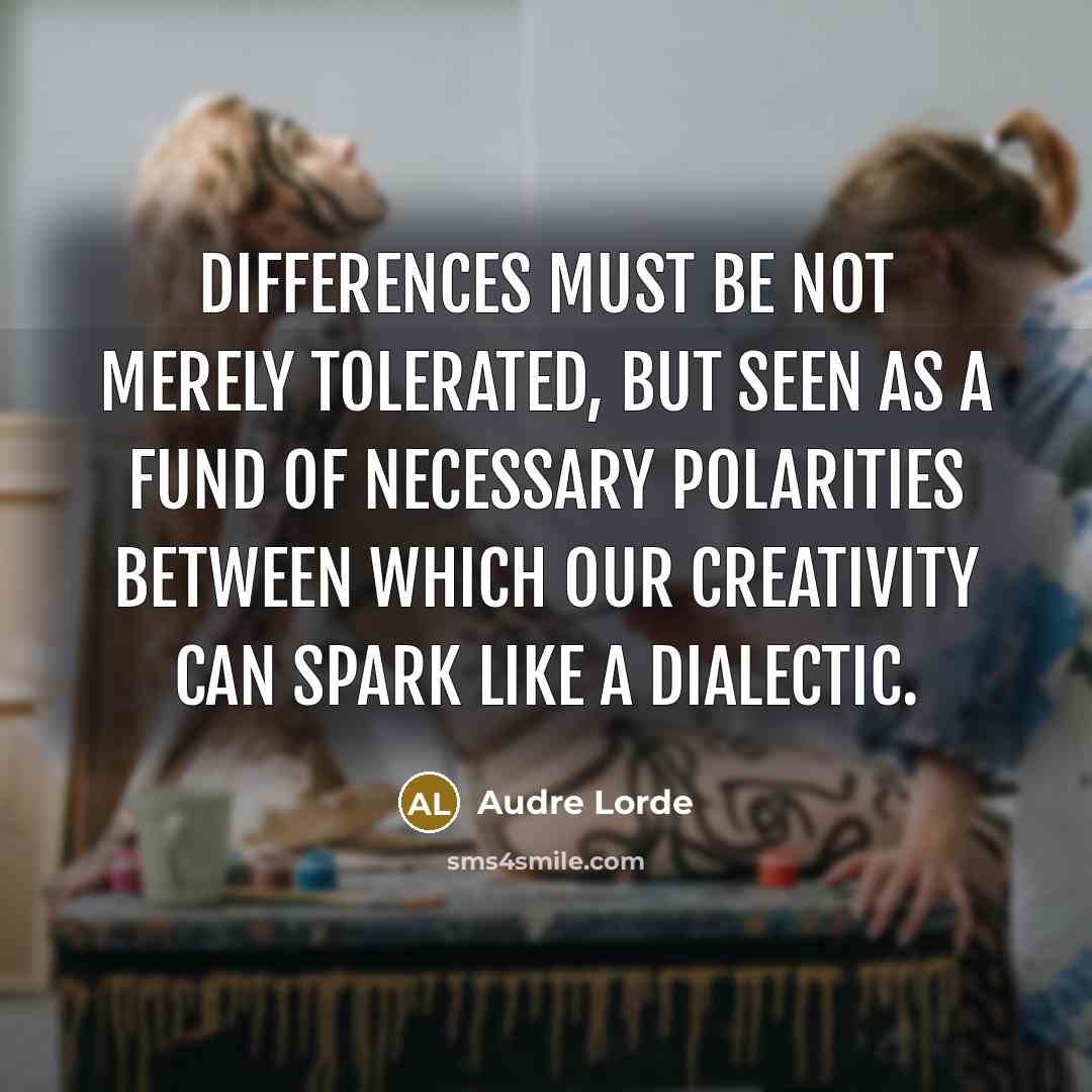 “Differences must be not merely tolerated, but seen as a fund of necessary polarities between which our creativity can spark like a dialectic.” quote by Audre Lorde