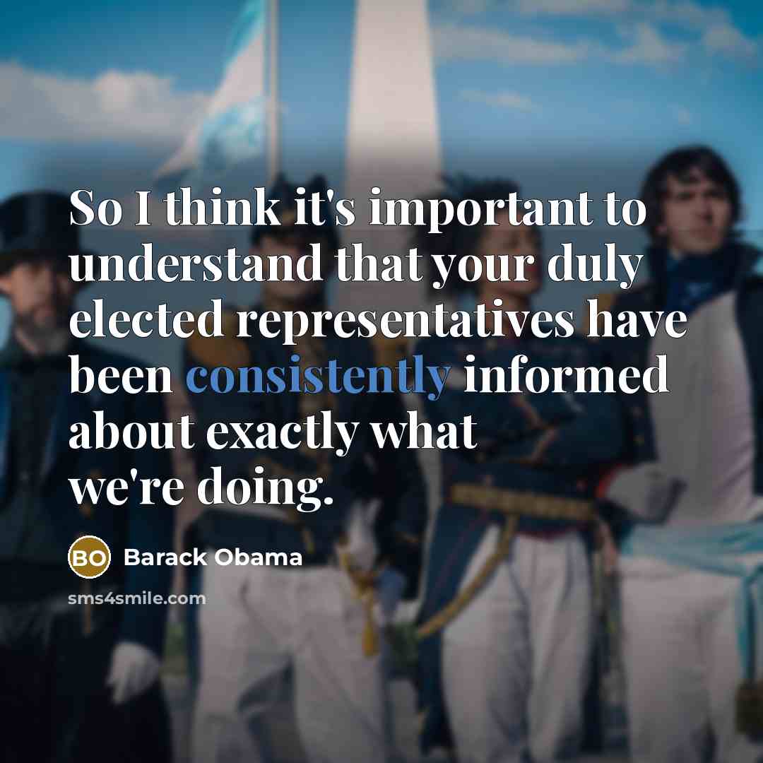 “So I think it's important to understand that your duly elected representatives have been consistently informed about exactly what we're doing.” quote by Barack Obama