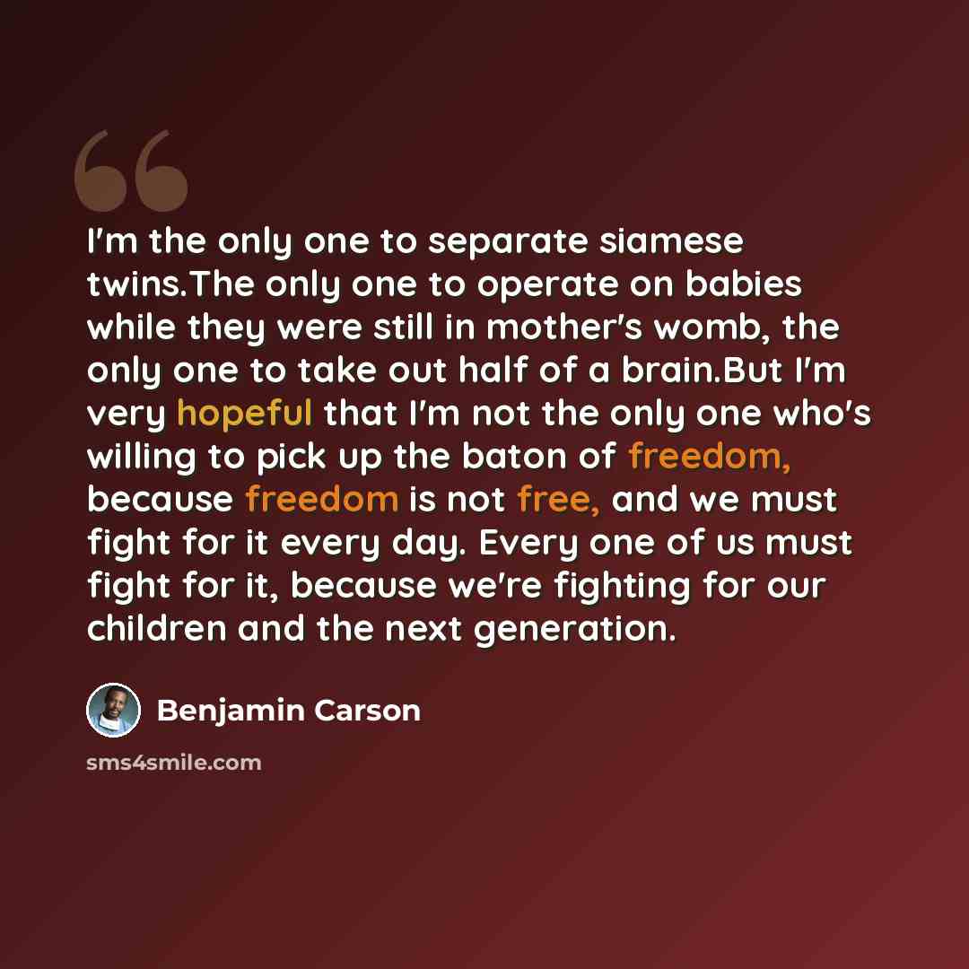 “I'm the only one to separate siamese twins.The only one to operate on babies while they were still in mother's womb, the only one to take out half of a brain.But I'm very hopeful that I'm not the only one who's willing to pick up the baton of freedom, because freedom is not free, and we must fight…” quote by Benjamin Carson