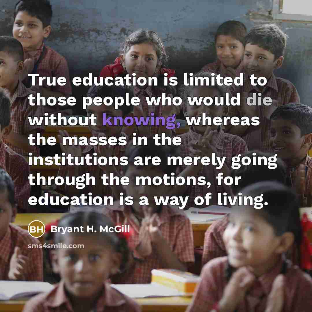 “True education is limited to those people who would die without knowing, whereas the masses in the institutions are merely going through the motions, for education is a way of living.” quote by Bryant H. McGill
