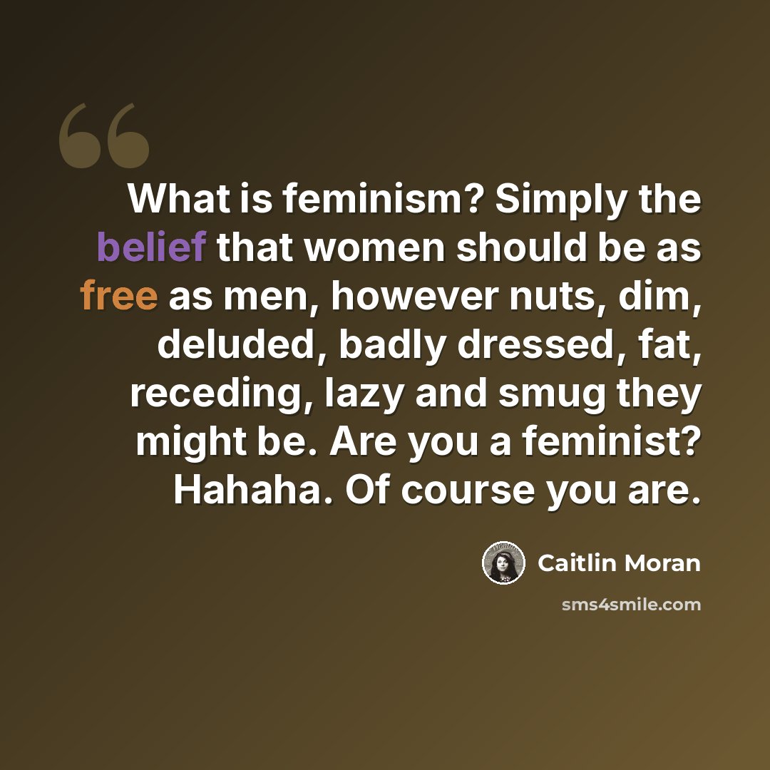 “What is feminism? Simply the belief that women should be as free as men, however nuts, dim, deluded, badly dressed, fat, receding, lazy and smug they might be. Are you a feminist? Hahaha. Of course you are.” quote by Caitlin Moran