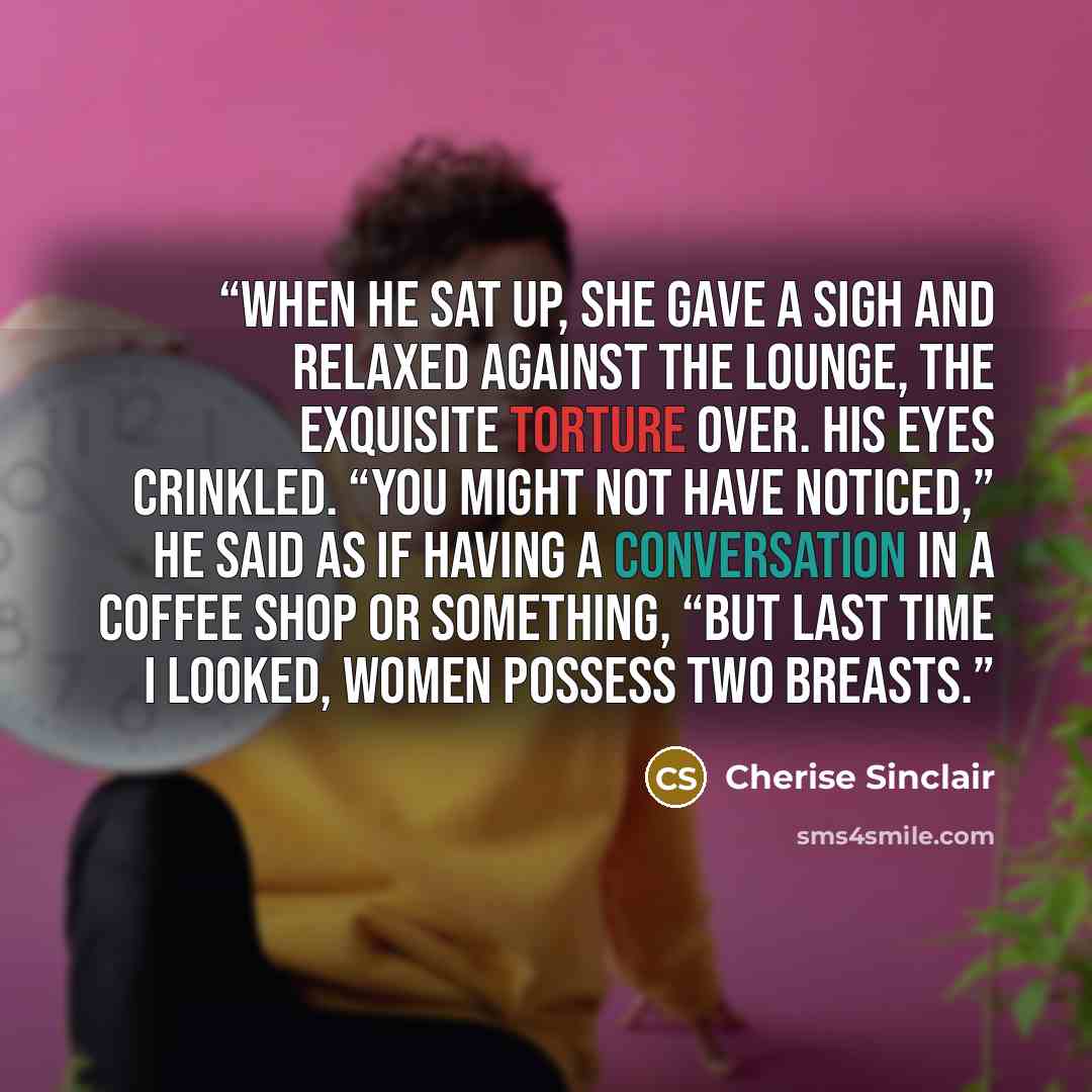 “When he sat up, she gave a sigh and relaxed against the lounge, the exquisite torture over. His eyes crinkled. “You might not have noticed,” he said as if having a conversation in a coffee shop or something, “but last time I looked, women possess two breasts.” quote by Cherise Sinclair