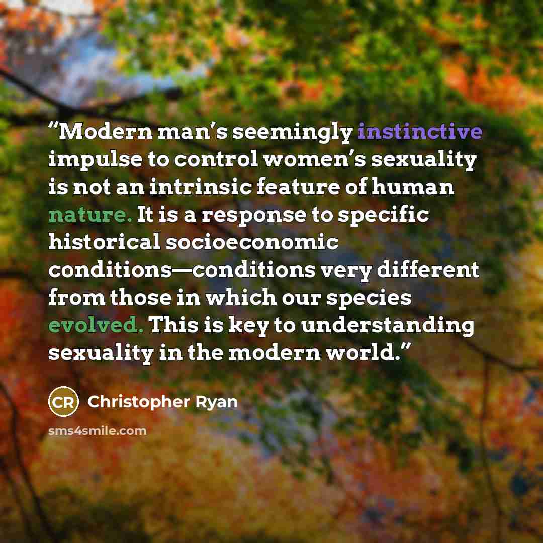 “Modern man’s seemingly instinctive impulse to control women’s sexuality is not an intrinsic feature of human nature. It is a response to specific historical socioeconomic conditions—conditions very different from those in which our species evolved. This is key to understanding sexuality in the…” quote by Christopher Ryan
