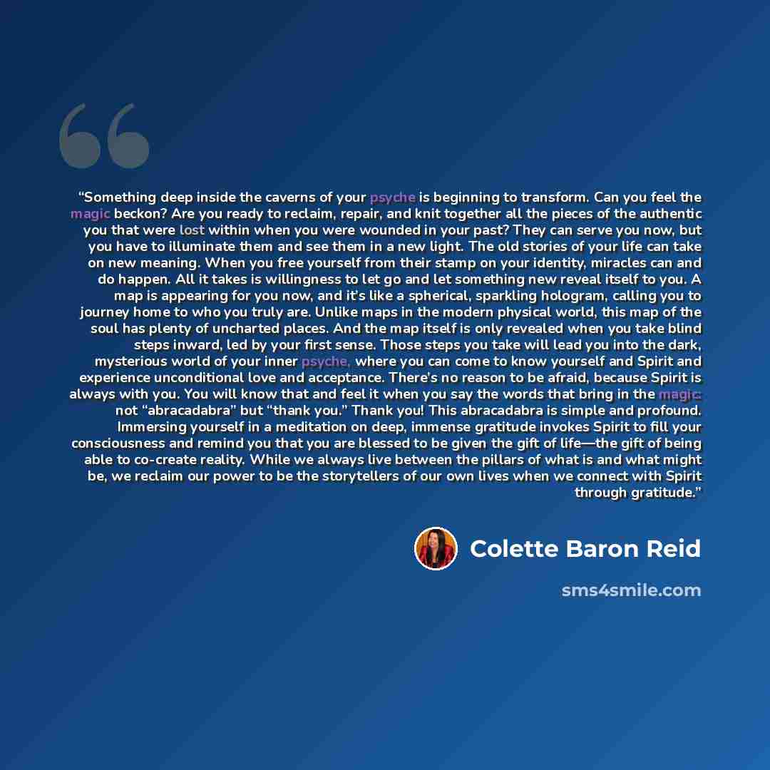 “Something deep inside the caverns of your psyche is beginning to transform. Can you feel the magic beckon? Are you ready to reclaim, repair, and knit together all the pieces of the authentic you that were lost within when you were wounded in your past? They can serve you now, but you have to…” quote by Colette Baron Reid