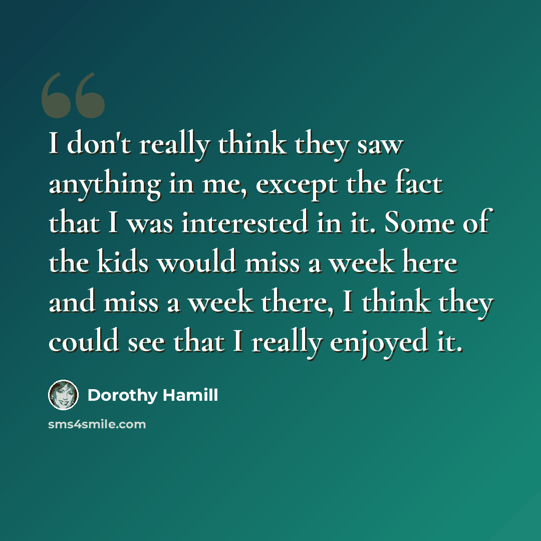 “I don't really think they saw anything in me, except the fact that I was interested in it. Some of the kids would miss a week here and miss a week there, I think they could see that I really enjoyed it.” quote by Dorothy Hamill