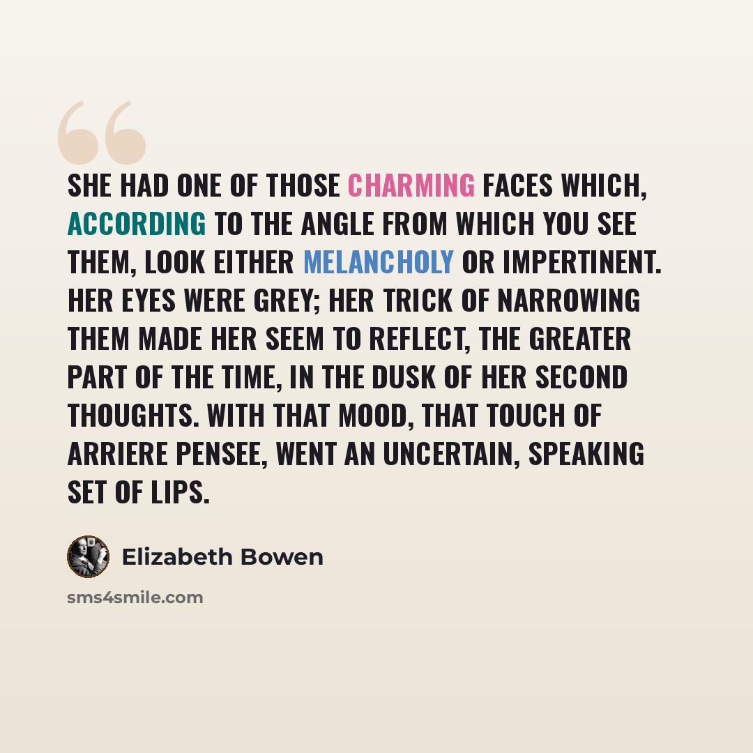 “She had one of those charming faces which, according to the angle from which you see them, look either melancholy or impertinent. Her eyes were grey; her trick of narrowing them made her seem to reflect, the greater part of the time, in the dusk of her second thoughts. With that mood, that touch…” quote by Elizabeth Bowen