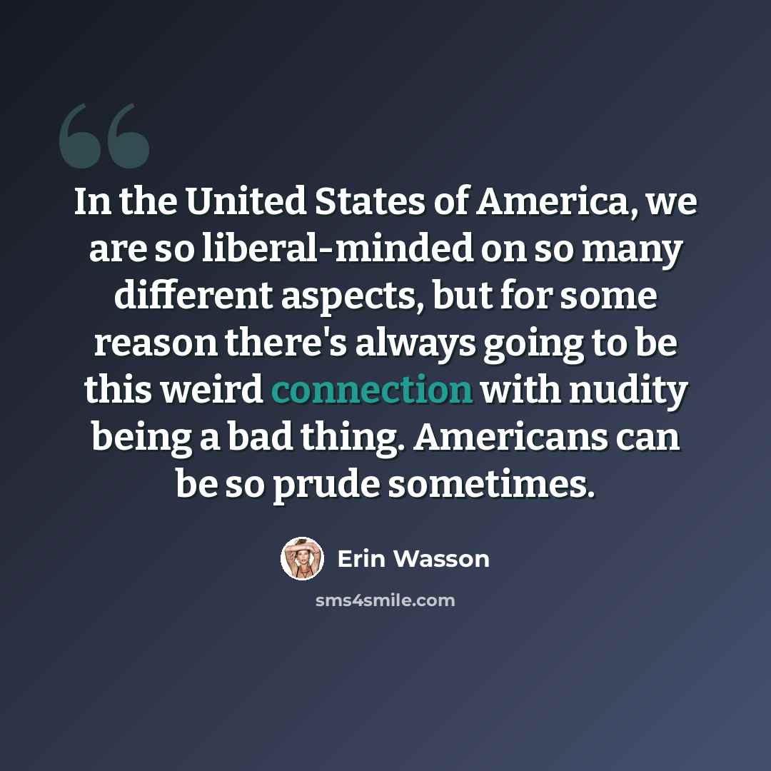 “In the United States of America, we are so liberal-minded on so many different aspects, but for some reason there's always going to be this weird connection with nudity being a bad thing. Americans can be so prude sometimes.” quote by Erin Wasson