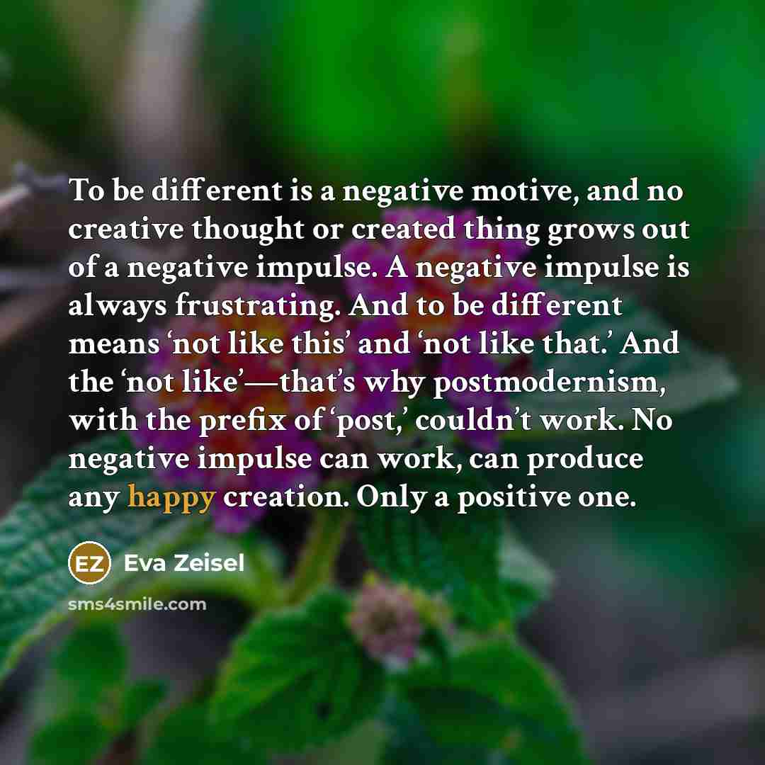 “To be different is a negative motive, and no creative thought or created thing grows out of a negative impulse. A negative impulse is always frustrating. And to be different means ‘not like this’ and ‘not like that.’ And the ‘not like’—that’s why postmodernism, with the prefix of ‘post,’ couldn’t…” quote by Eva Zeisel