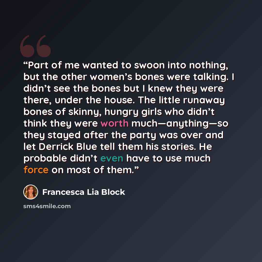 “Part of me wanted to swoon into nothing, but the other women’s bones were talking. I didn’t see the bones but I knew they were there, under the house. The little runaway bones of skinny, hungry girls who didn’t think they were worth much—anything—so they stayed after the party was over and let…” quote by Francesca Lia Block