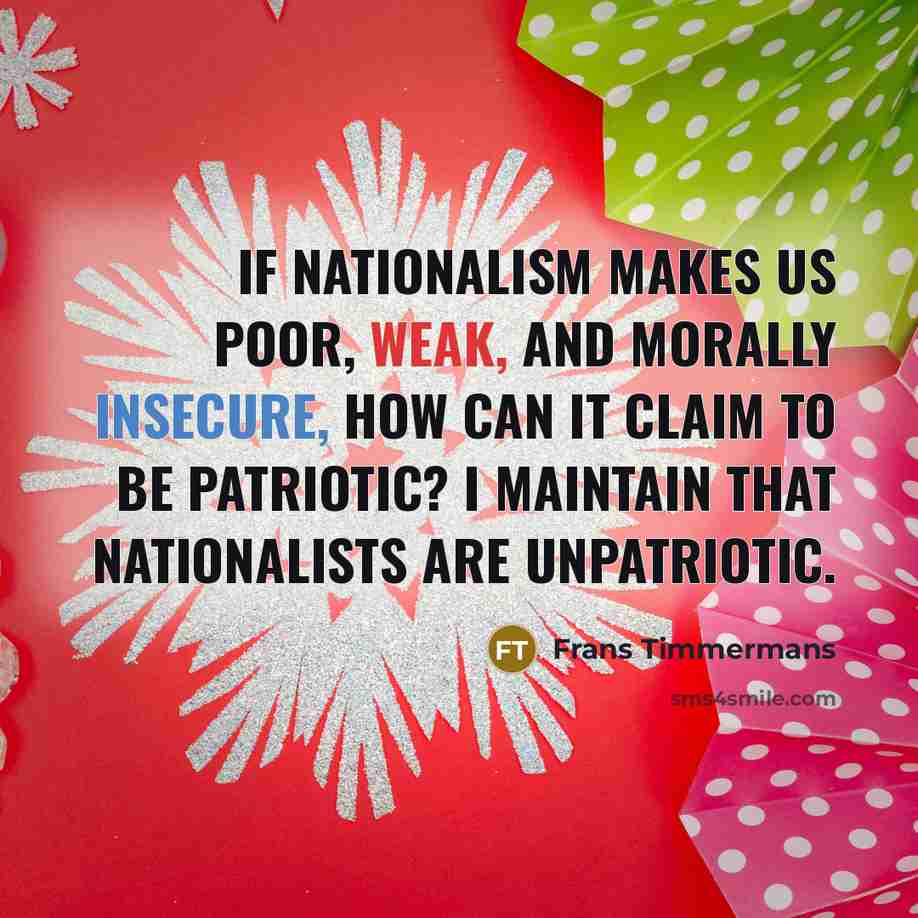 “If nationalism makes us poor, weak, and morally insecure, how can it claim to be patriotic? I maintain that nationalists are unpatriotic.” quote by Frans Timmermans