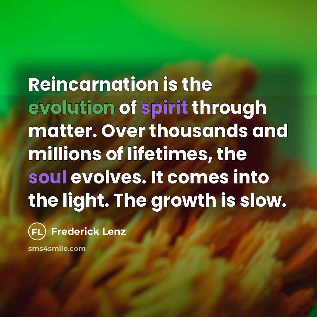 “Reincarnation is the evolution of spirit through matter. Over thousands and millions of lifetimes, the soul evolves. It comes into the light. The growth is slow.” quote by Frederick Lenz