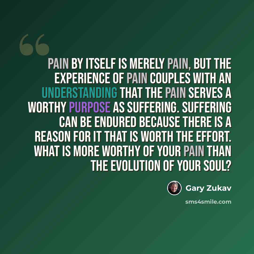 “Pain by itself is merely pain, but the experience of pain couples with an understanding that the pain serves a worthy purpose as suffering. Suffering can be endured because there is a reason for it that is worth the effort. What is more worthy of your pain than the evolution of your soul?” quote by Gary Zukav