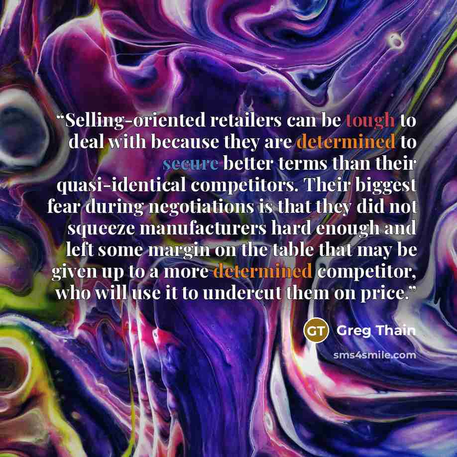 “Selling-oriented retailers can be tough to deal with because they are determined to secure better terms than their quasi-identical competitors. Their biggest fear during negotiations is that they did not squeeze manufacturers hard enough and left some margin on the table that may be given up to a…” quote by Greg Thain