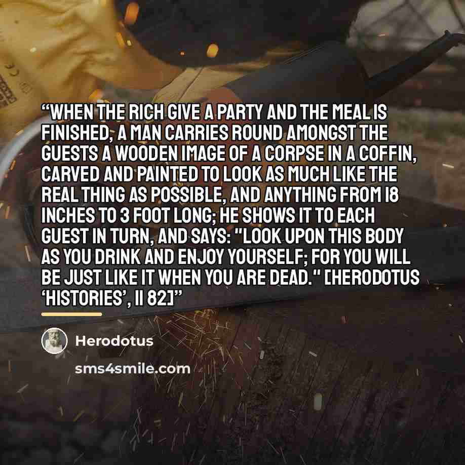 “When the rich give a party and the meal is finished, a man carries round amongst the guests a wooden image of a corpse in a coffin, carved and painted to look as much like the real thing as possible, and anything from 18 inches to 3 foot long; he shows it to each guest in turn, and says: "Look…” quote by Herodotus