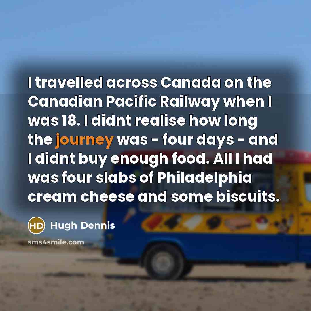 “I travelled across Canada on the Canadian Pacific Railway when I was 18. I didnt realise how long the journey was - four days - and I didnt buy enough food. All I had was four slabs of Philadelphia cream cheese and some biscuits.” quote by Hugh Dennis