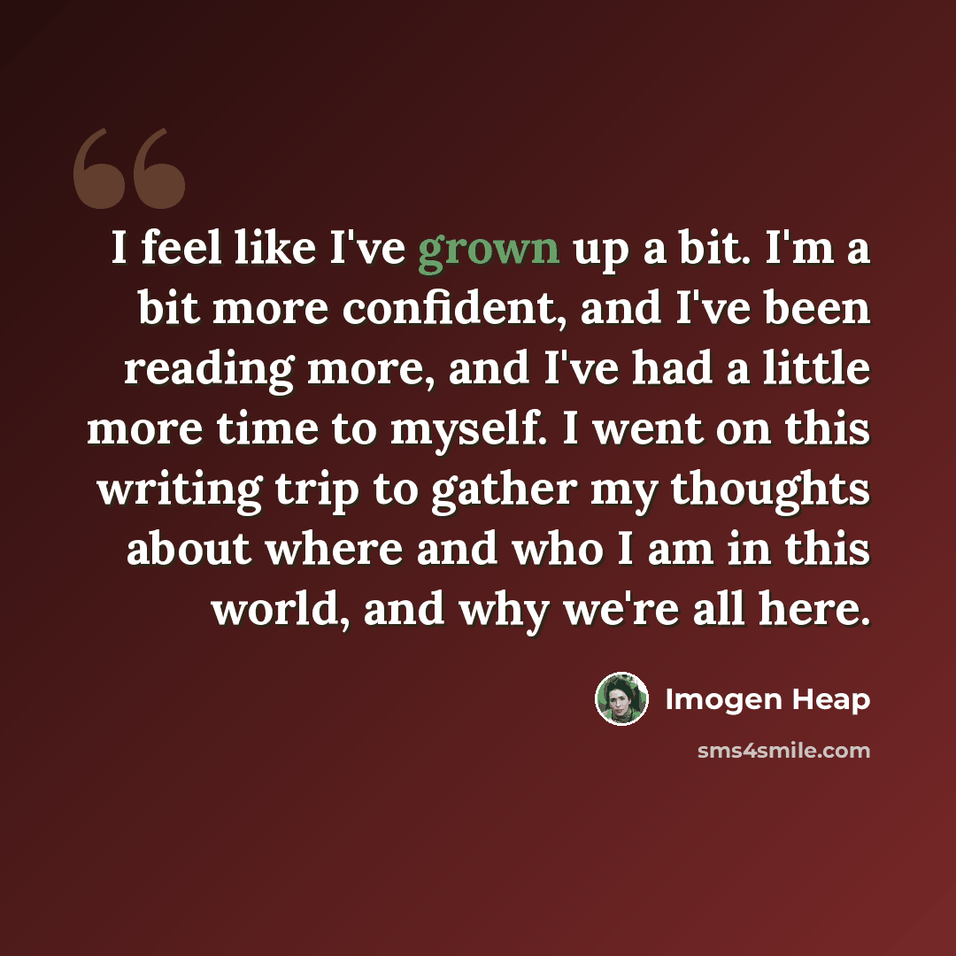 “I feel like I've grown up a bit. I'm a bit more confident, and I've been reading more, and I've had a little more time to myself. I went on this writing trip to gather my thoughts about where and who I am in this world, and why we're all here.” quote by Imogen Heap