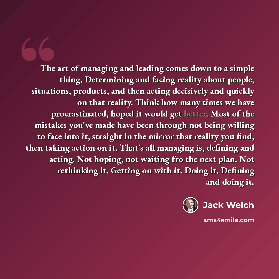 “The art of managing and leading comes down to a simple thing. Determining and facing reality about people, situations, products, and then acting decisively and quickly on that reality. Think how many times we have procrastinated, hoped it would get better. Most of the mistakes you've made have…” quote by Jack Welch