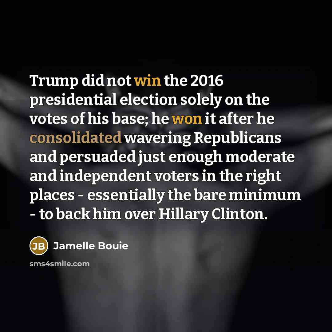 “Trump did not win the 2016 presidential election solely on the votes of his base; he won it after he consolidated wavering Republicans and persuaded just enough moderate and independent voters in the right places - essentially the bare minimum - to back him over Hillary Clinton.” quote by Jamelle Bouie