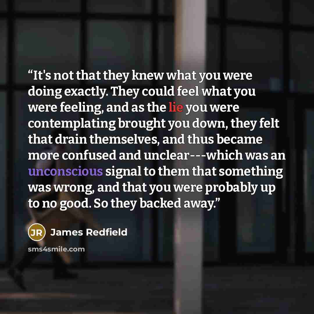 “It's not that they knew what you were doing exactly. They could feel what you were feeling, and as the lie you were contemplating brought you down, they felt that drain themselves, and thus became more confused and unclear---which was an unconscious signal to them that something was wrong, and…” quote by James Redfield
