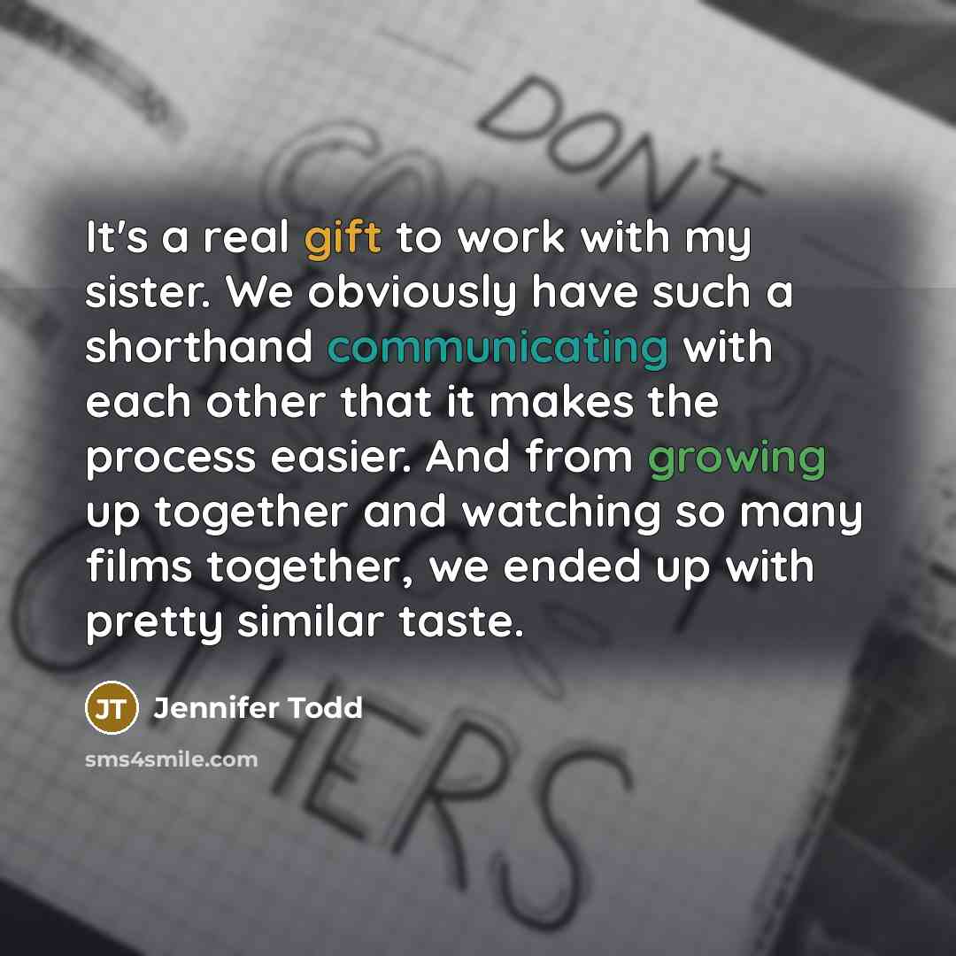 “It's a real gift to work with my sister. We obviously have such a shorthand communicating with each other that it makes the process easier. And from growing up together and watching so many films together, we ended up with pretty similar taste.” quote by Jennifer Todd