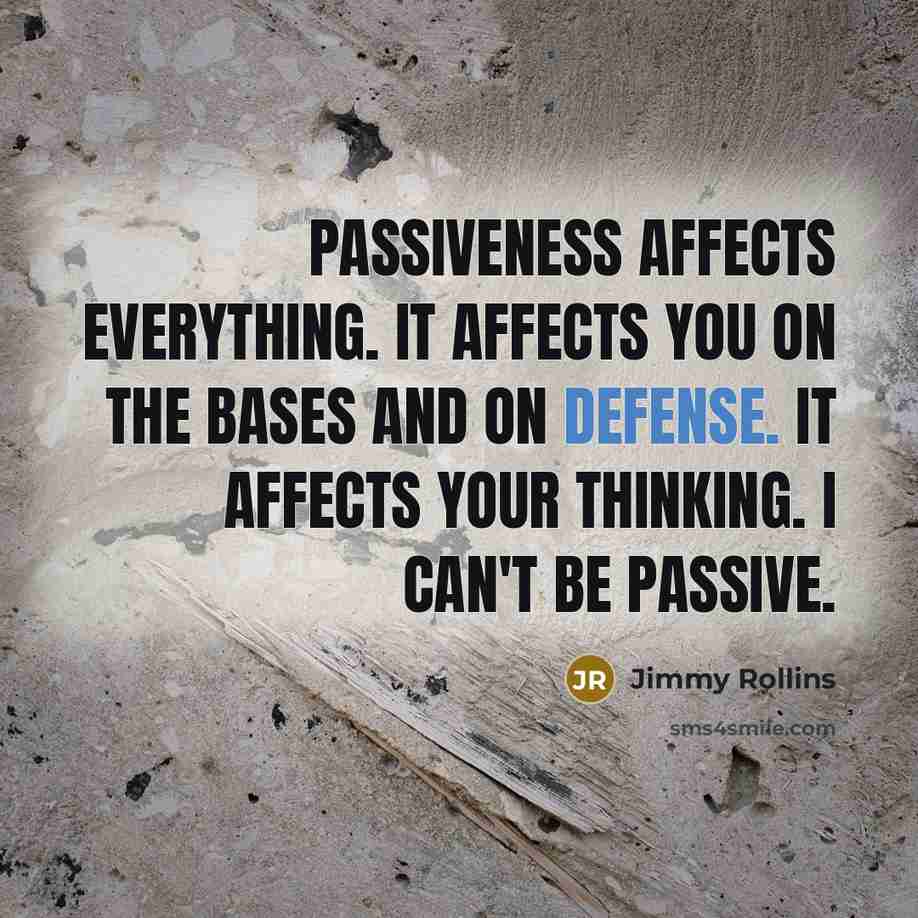 “Passiveness affects everything. It affects you on the bases and on defense. It affects your thinking. I can't be passive.” quote by Jimmy Rollins