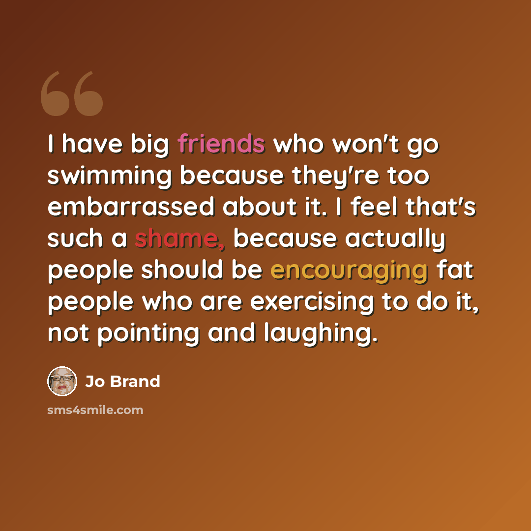 “I have big friends who won't go swimming because they're too embarrassed about it. I feel that's such a shame, because actually people should be encouraging fat people who are exercising to do it, not pointing and laughing.” quote by Jo Brand