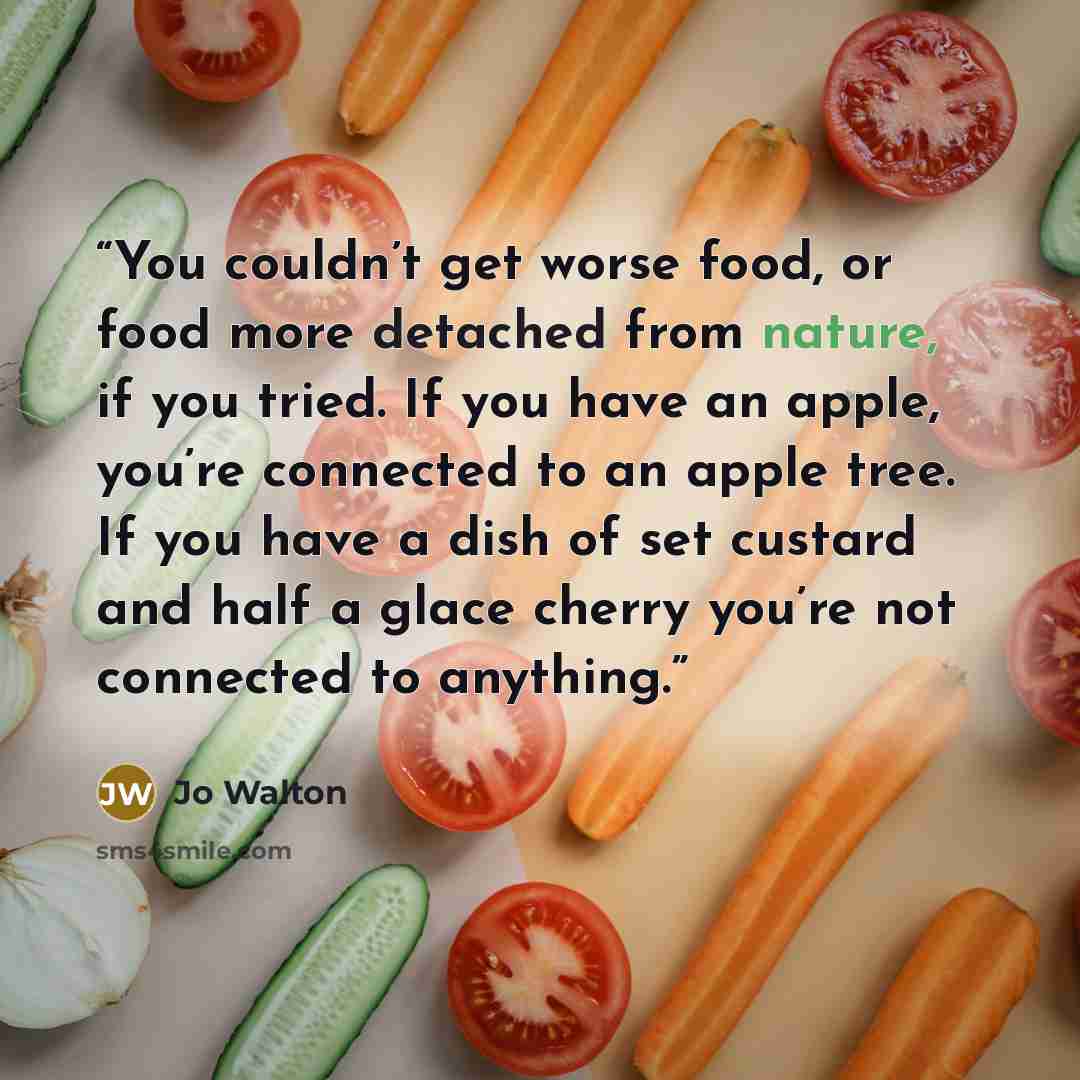 “You couldn’t get worse food, or food more detached from nature, if you tried. If you have an apple, you’re connected to an apple tree. If you have a dish of set custard and half a glace cherry you’re not connected to anything.” quote by Jo Walton