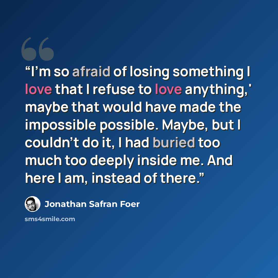“I'm so afraid of losing something I love that I refuse to love anything,' maybe that would have made the impossible possible. Maybe, but I couldn't do it, I had buried too much too deeply inside me. And here I am, instead of there.” quote by Jonathan Safran Foer
