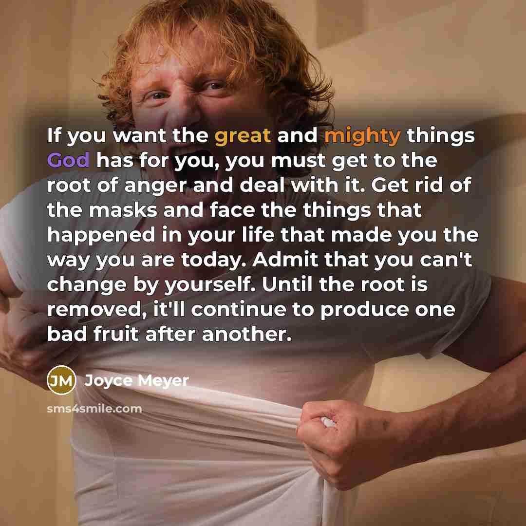 “If you want the great and mighty things God has for you, you must get to the root of anger and deal with it. Get rid of the masks and face the things that happened in your life that made you the way you are today. Admit that you can't change by yourself. Until the root is removed, it'll continue…” quote by Joyce Meyer