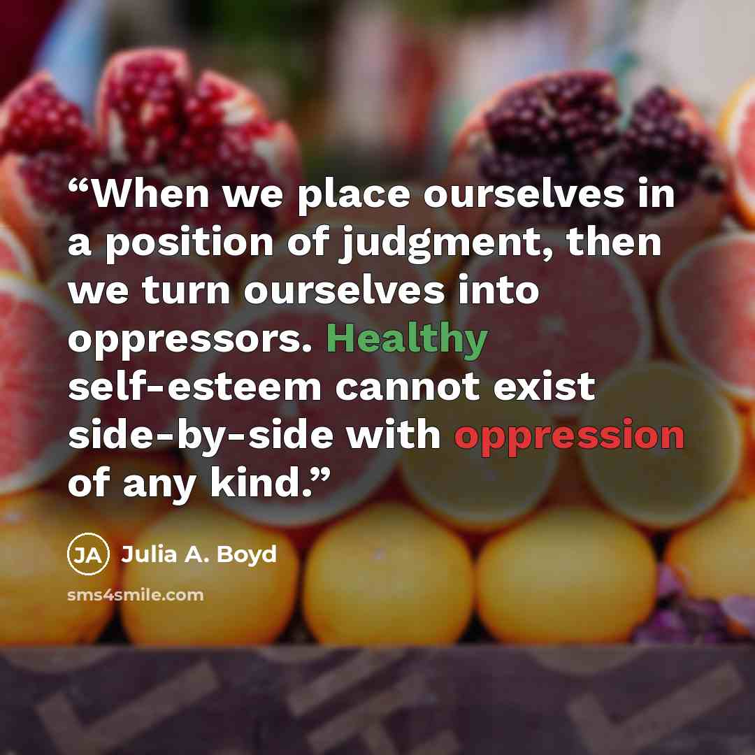 “When we place ourselves in a position of judgment, then we turn ourselves into oppressors. Healthy self-esteem cannot exist side-by-side with oppression of any kind.” quote by Julia A. Boyd
