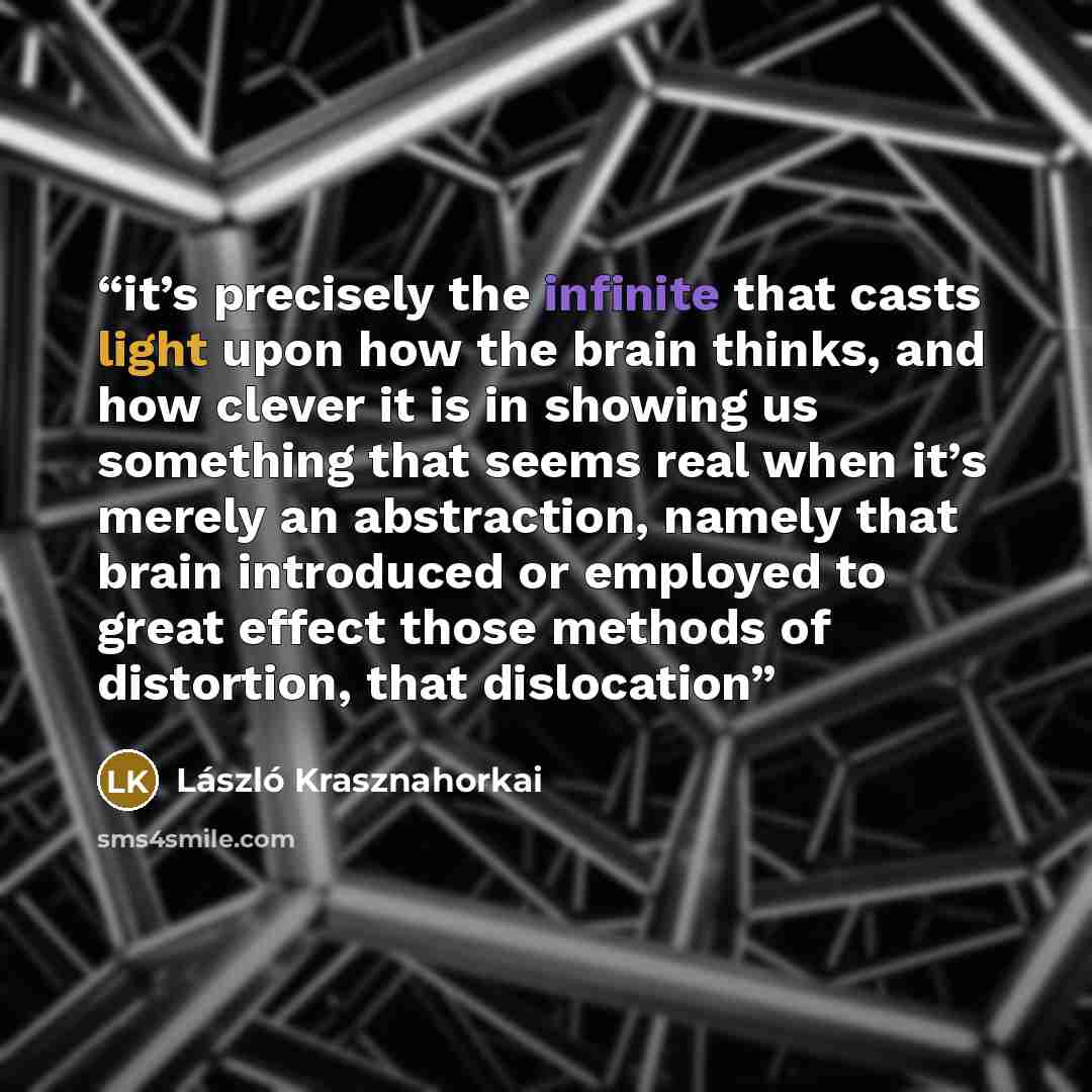 “it’s precisely the infinite that casts light upon how the brain thinks, and how clever it is in showing us something that seems real when it’s merely an abstraction, namely that brain introduced or employed to great effect those methods of distortion, that dislocation” quote by László Krasznahorkai