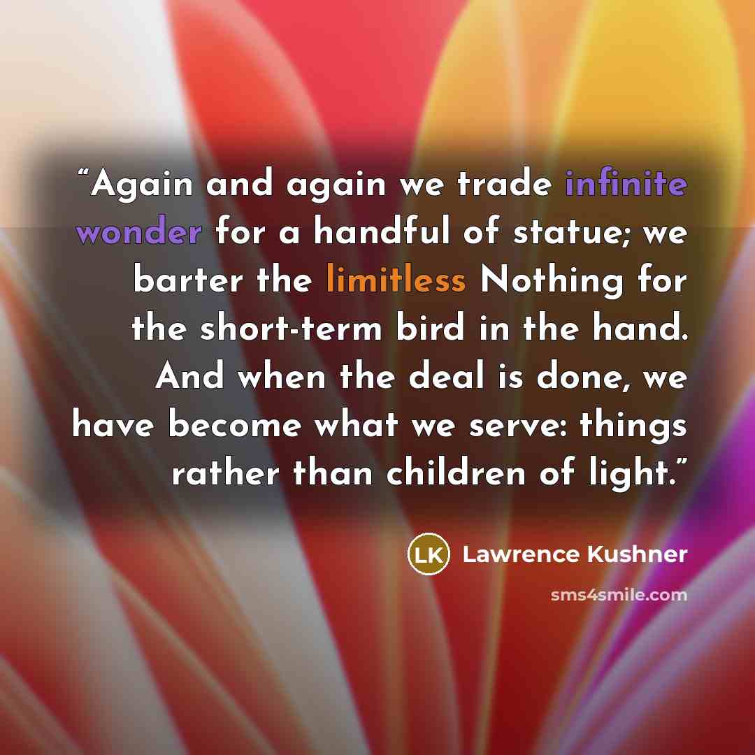 “Again and again we trade infinite wonder for a handful of statue; we barter the limitless Nothing for the short-term bird in the hand. And when the deal is done, we have become what we serve: things rather than children of light.” quote by Lawrence Kushner