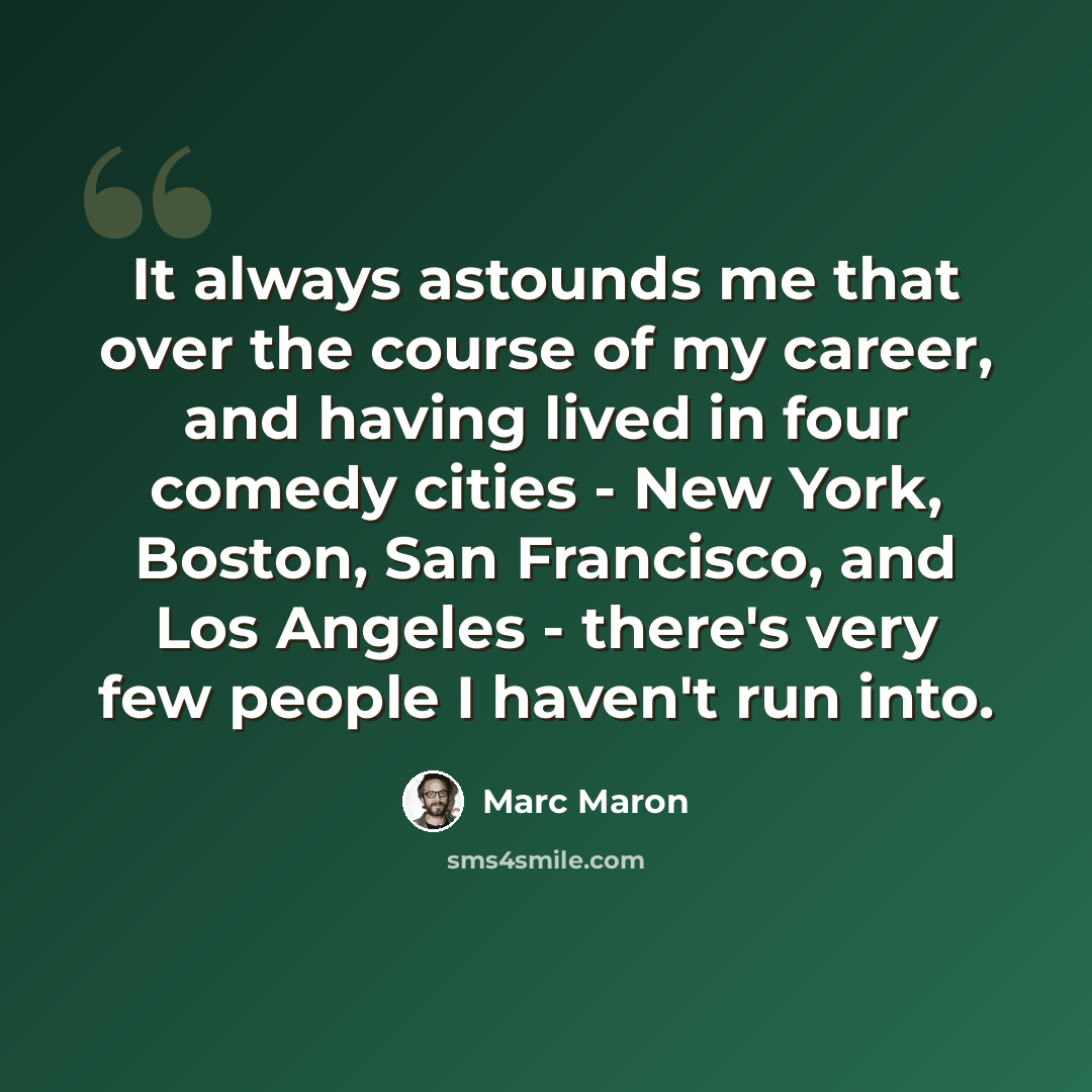“It always astounds me that over the course of my career, and having lived in four comedy cities - New York, Boston, San Francisco, and Los Angeles - there's very few people I haven't run into.” quote by Marc Maron