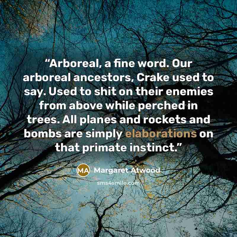 “Arboreal, a fine word. Our arboreal ancestors, Crake used to say. Used to shit on their enemies from above while perched in trees. All planes and rockets and bombs are simply elaborations on that primate instinct.” quote by Margaret Atwood