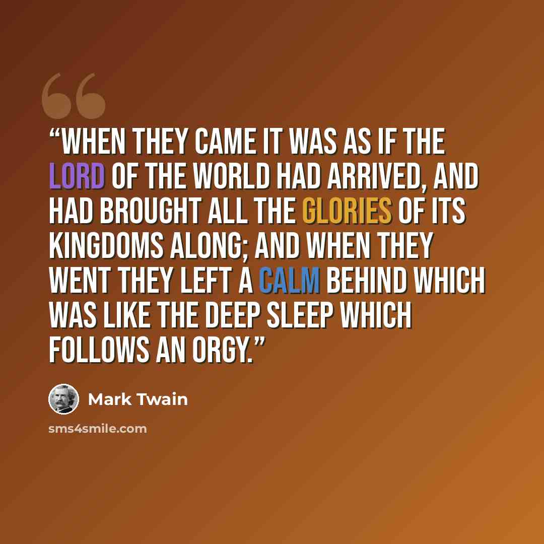 “When they came it was as if the lord of the world had arrived, and had brought all the glories of its kingdoms along; and when they went they left a calm behind which was like the deep sleep which follows an orgy.” quote by Mark Twain