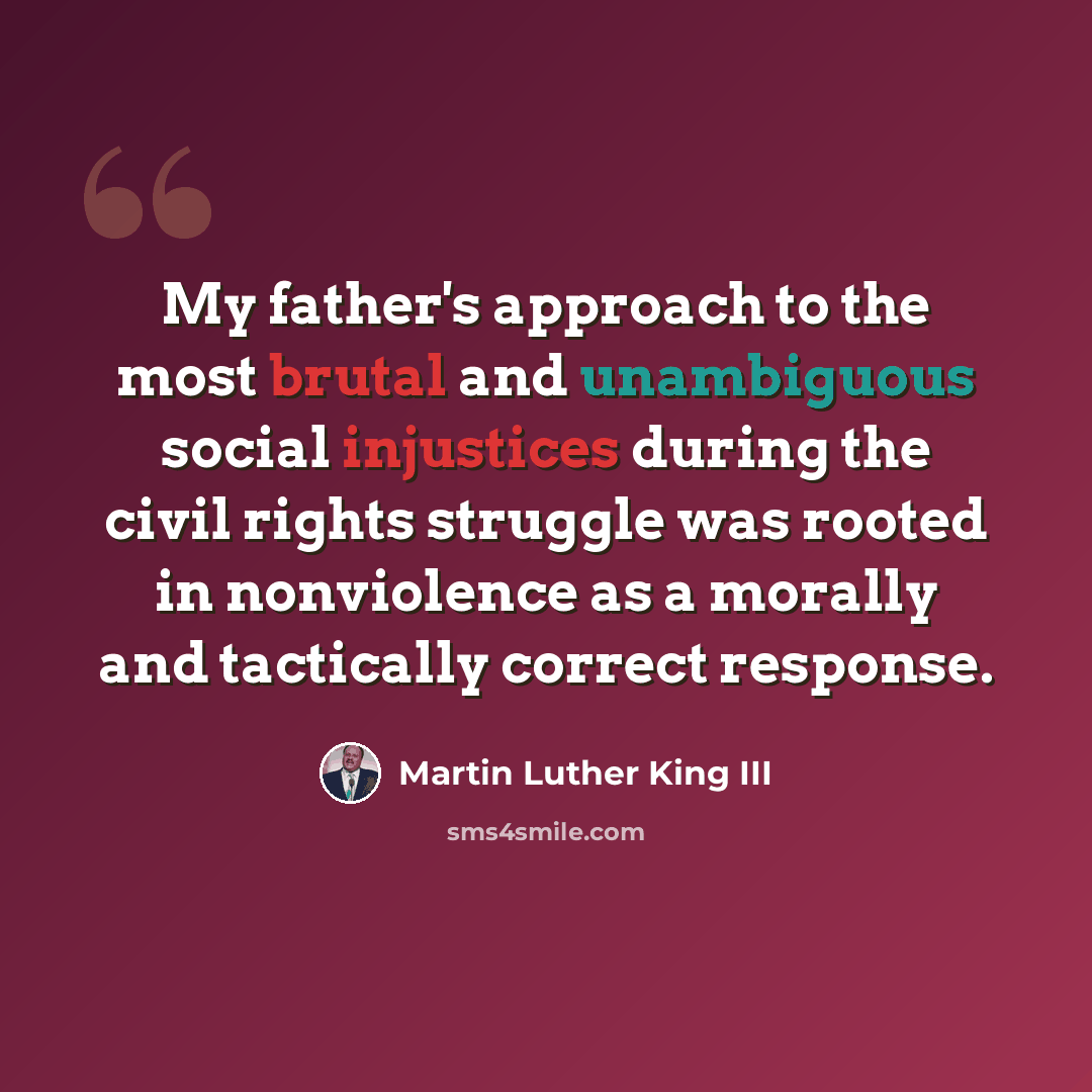 “My father's approach to the most brutal and unambiguous social injustices during the civil rights struggle was rooted in nonviolence as a morally and tactically correct response.” quote by Martin Luther King III