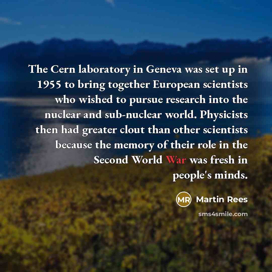 “The Cern laboratory in Geneva was set up in 1955 to bring together European scientists who wished to pursue research into the nuclear and sub-nuclear world. Physicists then had greater clout than other scientists because the memory of their role in the Second World War was fresh in people's minds.” quote by Martin Rees
