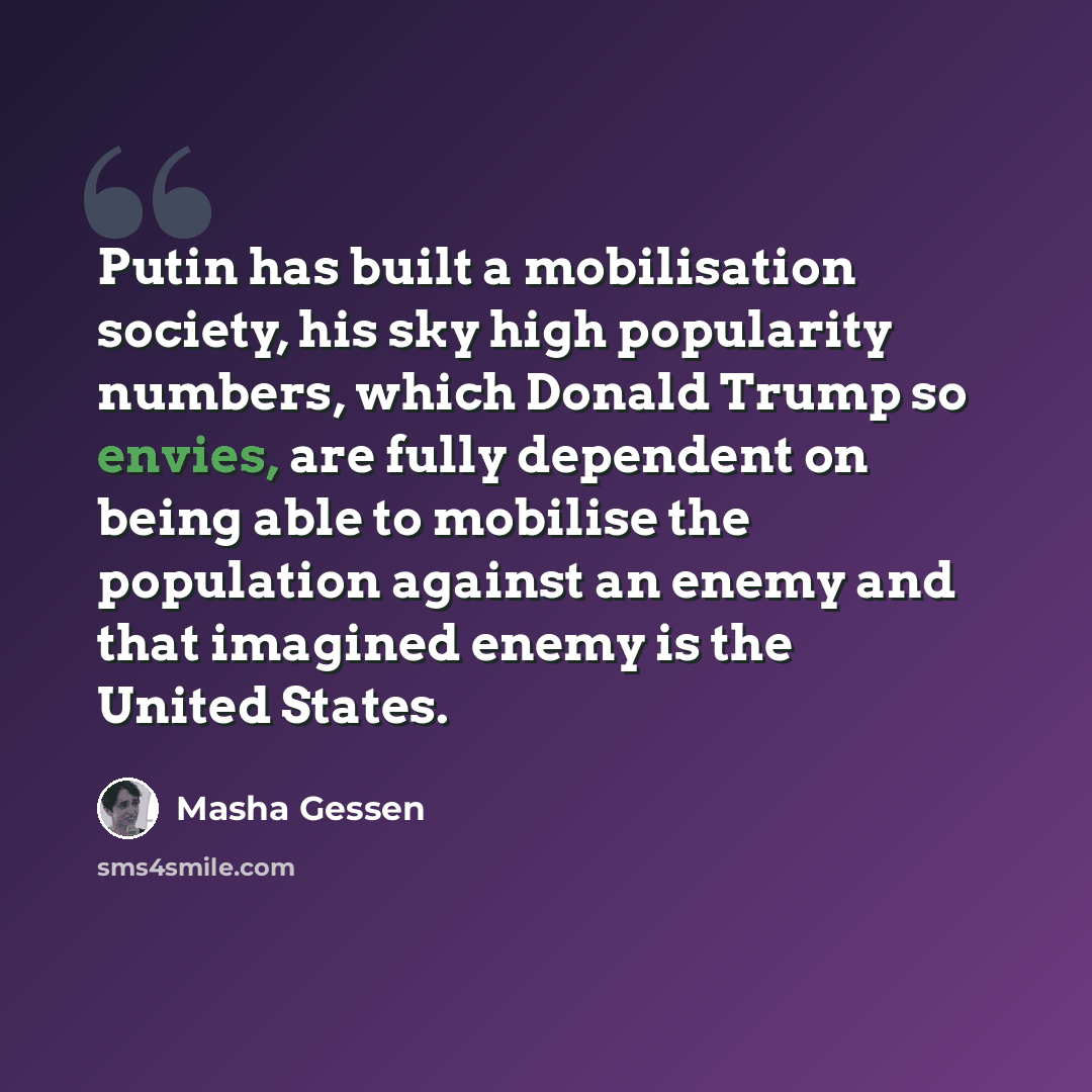 “Putin has built a mobilisation society, his sky high popularity numbers, which Donald Trump so envies, are fully dependent on being able to mobilise the population against an enemy and that imagined enemy is the United States.” quote by Masha Gessen